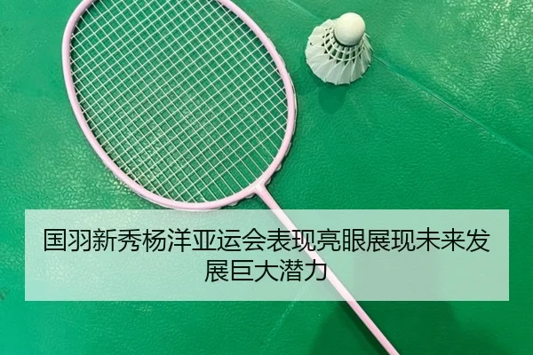 国羽新秀杨洋亚运会表现亮眼展现未来发展巨大潜力