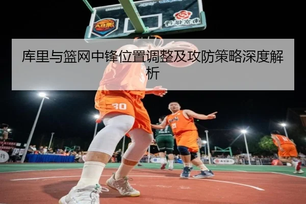 库里与篮网中锋位置调整及攻防策略深度解析